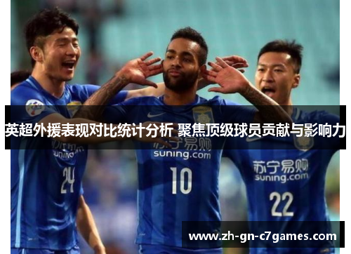 英超外援表现对比统计分析 聚焦顶级球员贡献与影响力 英超外援表现对比统计分析 聚焦顶级球员贡献与影响力