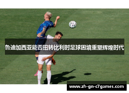 鲁迪加西亚能否扭转比利时足球困境重塑辉煌时代