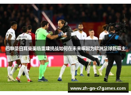 巴黎圣日耳曼面临重建挑战如何在未来崛起为欧洲足球新霸主