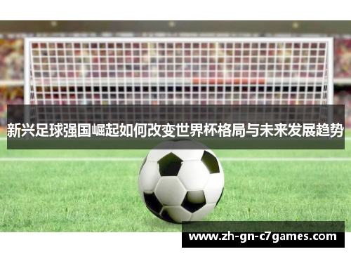 新兴足球强国崛起如何改变世界杯格局与未来发展趋势