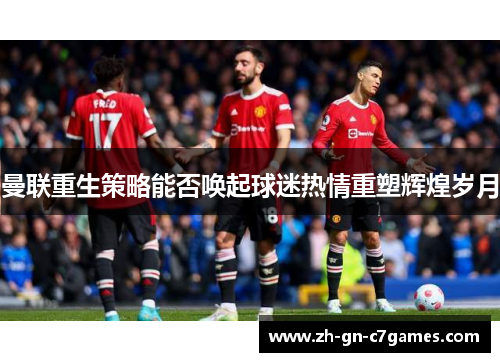曼联重生策略能否唤起球迷热情重塑辉煌岁月 曼联重生策略能否唤起球迷热情重塑辉煌岁月