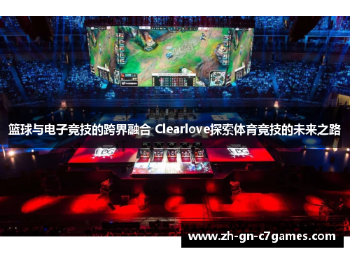 篮球与电子竞技的跨界融合 Clearlove探索体育竞技的未来之路 篮球与电子竞技的跨界融合 Clearlove探索体育竞技的未来之路