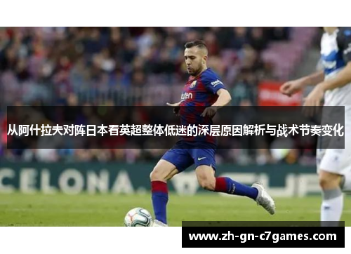 从阿什拉夫对阵日本看英超整体低迷的深层原因解析与战术节奏变化