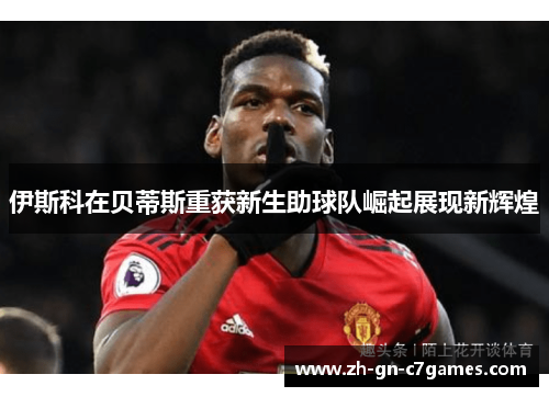 伊斯科在贝蒂斯重获新生助球队崛起展现新辉煌 伊斯科在贝蒂斯重获新生助球队崛起展现新辉煌