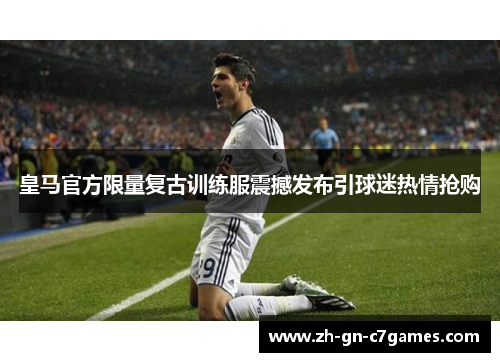 皇马官方限量复古训练服震撼发布引球迷热情抢购 皇马官方限量复古训练服震撼发布引球迷热情抢购